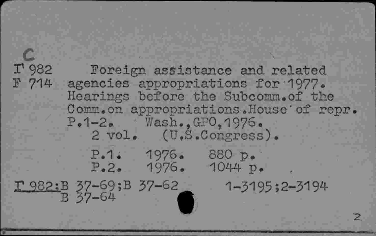 ﻿T 982 Foreign assistance and related
F 714 agencies appropriations for 1977» Hearings before the Subcorm.of the 0 omn•on appropri at i ons.Hous e'of repr• P.1-2.	’ Wash.,GPO,1976.
2 vol. (U,S.Congress).
B
P.1.
P.2.
7-69;B
7-64
1976.
1976.
57-62
880 p.
1044 p.
1-5195;2-3194
2